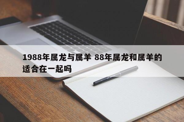 1988年属龙与属羊 88年属龙和属羊的适合在一起吗