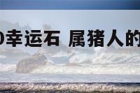 属猪的2020幸运石 属猪人的幸运石是什么石?