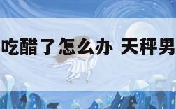 天秤座男生吃醋了怎么办 天秤男吃醋后会做什么